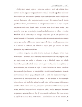 —————————————————————————––— LAS LAGRIMAS DE LA LUNA

   - Sí. Es decir, cuando empiezo a pintar me empiezo a sentir más relajada, siento

como si pudiera esparcir mis pensamientos con cada pincelada y pudiera seleccionar

solo aquellos que me ayudan a relajarme, desechando todos los demás, aquellos que

solo me deprimen o todos aquellos recuerdos tristes – dijo mientras Isaac le miraba,

guardando silencio, concentrándose en cada palabra que salía de su boca - después

empiezo a sentir como si todo tuviera un orden, como si tuviera un sentido y veo

como las cosas que no entiendo se desglosan fácilmente en mi cabeza – terminó

Elizabeth con tal serenidad que al principio Isaac sentía que era otra persona la que

estaba hablando, pero tras mirar a la joven a su lado con mayor detenimiento, empezó

a creer que aquellas palabras eran una nueva parte de ella, su verdadera persona, como

si se revelara su verdadero ser, diferente a aquella parte que utilizaba con tanto

entusiasmo aquella careta de payaso.

   - A mí no me gustan esas cosas de arte, ni pintura ni nada, para mí son puras

mariconadas – respondió Isaac, sintiéndose inmediatamente como un completo idiota

por decir cosas tan burdas y volteando a ver a Elizabeth esperó no haberla

incomodado, pero ella solo le miraba con un gesto amable, como si sus palabras no

hubieran estado para nada fuera de lugar. El cazador le devolvió la sonrisa, como una

forma de pedir disculpas por su insensibilidad y con alivio siguió trabajando, sintiendo

como con cada minuto que pasaba junto a ella se sentía más alegre, más tranquilo y

esto a su vez, le hacía querer pasar más tiempo a su lado. Pensaba en ello mientras la

observaba con más detalle. En realidad no era la mujer más hermosa que hubiera visto,

su rubio cabello brillaba como oro, pero estaba acomodado de tal manera que parecía

más el peinado de un perro rizado, su figura era grácil y esbelta, pero quizá demasiado

delgada pues apenas podía verse algo de busto, además era bastante alta, lo que le daba

el aspecto de un joven flaco, por lo menos a la distancia. Su cara era más atractiva, de

                                                                                     91
 