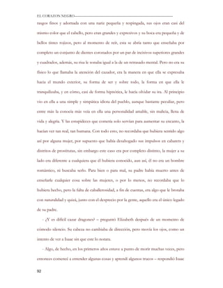 EL CORAZON NEGRO———————————————————————————

rasgos finos y adornada con una nariz pequeña y respingada, sus ojos eran casi del

mismo color que el cabello, pero eran grandes y expresivos y su boca era pequeña y de

bellos tintes rojizos, pero al momento de reír, esta se abría tanto que enseñaba por

completo un conjunto de dientes coronados por un par de incisivos superiores grandes

y cuadrados, además, su risa le sonaba igual a la de un retrasado mental. Pero no era su

físico lo que llamaba la atención del cazador, era la manera en que ella se expresaba

hacia el mundo exterior, su forma de ser y sobre todo, la forma en que ella le

tranquilizaba, y en cómo, casi de forma hipnótica, le hacía olvidar su ira. Al principio

vio en ella a una simple y simpática idiota del pueblo, aunque bastante peculiar, pero

entre más la conocía más veía en ella una personalidad amable, sin malicia, llena de

vida y alegría. Y las estupideces que cometía solo servían para aumentar su encanto, la

hacían ver tan real, tan humana. Con todo esto, no recordaba que hubiera sentido algo

así por alguna mujer, por supuesto que había desahogado sus impulsos en cabarets y

distritos de prostitutas, sin embargo este caso era por completo distinto, la mujer a su

lado era diferente a cualquiera que él hubiera conocido, aun así, él no era un hombre

romántico, ni buscaba serlo. Para bien o para mal, su padre había muerto antes de

enseñarle cualquier cosa sobre las mujeres, o por lo menos, no recordaba que lo

hubiera hecho, pero la falta de caballerosidad, a fin de cuentas, era algo que le brotaba

con naturalidad y quizá, junto con el desprecio por la gente, aquello era el único legado

de su padre.

     - ¿Y es difícil cazar dragones? – preguntó Elizabeth después de un momento de

cómodo silencio. Su cabeza no cambiaba de dirección, pero movía los ojos, como un

intento de ver a Isaac sin que este lo notara.

     - Algo, de hecho, en los primeros años estuve a punto de morir muchas veces, pero

entonces comencé a entender algunas cosas y aprendí algunos trucos – respondió Isaac

92
 