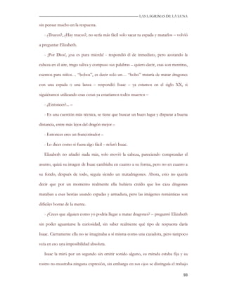 —————————————————————————––— LAS LAGRIMAS DE LA LUNA

sin pensar mucho en la respuesta.

   - ¿Trucos?, ¿Hay trucos?, no sería más fácil solo sacar tu espada y matarlos – volvió

a preguntar Elizabeth.

   - ¡Por Dios!, ¡esa es pura mierda! - respondió él de inmediato, pero azotando la

cabeza en el aire, trago saliva y compuso sus palabras – quiero decir, esas son mentiras,

cuentos para niños… “bobos”, es decir solo un… “bobo” trataría de matar dragones

con una espada o una lanza – respondió Isaac – ya estamos en el siglo XX, si

siguiéramos utilizando esas cosas ya estaríamos todos muertos –

   - ¿Entonces?... –

   - Es una cuestión más técnica, se tiene que buscar un buen lugar y disparar a buena

distancia, entre más lejos del dragón mejor –

   - Entonces eres un francotirador –

   - Lo dices como si fuera algo fácil – refutó Isaac.

   Elizabeth no añadió nada más, solo movió la cabeza, pareciendo comprender el

asunto, quizá su imagen de Isaac cambiaba en cuanto a su forma, pero no en cuanto a

su fondo, después de todo, seguía siendo un matadragones. Ahora, esto no quería

decir que por un momento realmente ella hubiera creído que los caza dragones

mataban a esas bestias usando espadas y armadura, pero las imágenes románticas son

difíciles borrar de la mente.

   - ¿Crees que alguien como yo podría llegar a matar dragones? – preguntó Elizabeth

sin poder aguantarse la curiosidad, sin saber realmente qué tipo de respuesta daría

Isaac. Ciertamente ella no se imaginaba a sí misma como una cazadora, pero tampoco

veía en eso una imposibilidad absoluta.

   Isaac la miró por un segundo sin emitir sonido alguno, su mirada estaba fija y su

rostro no mostraba ninguna expresión, sin embargo en sus ojos se distinguía el trabajo

                                                                                      93
 