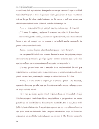 EL CORAZON NEGRO———————————————————————————

mental de no decir algo ofensivo. Sabía perfectamente que contestar, lo que en realidad

le costaba trabajo era el modo en que debía hacerlo, ya que tenia de medir sus palabras

más de lo que lo había estado haciendo, por lo menos lo suficiente como para

encontrar maldiciones no tan ofensivas, si es que existiera algo así.

     - No… sé – respondió al fin con lentitud - ¿qué tan paciente eres? – le preguntó.

     - ¡Ya!, no me des rodeos y contéstame de una vez – respondió ella de inmediato.

     Isaac volvió a guardar silencio, dudaba sobre aquella respuesta, acaso había sido una

broma o algo así, en cuyo caso era graciosa, o en verdad le estaba contestando sin

pensar en lo que estaba diciendo.

     - Bueno – continuó Isaac sin aclarar lo de la respuesta - ¿sabes disparar? -

     - No – respondió Elizabeth – mi hermana dice que las armas son peligrosas, aunque

creo que lo dice por miedo a que toque alguna – continuó con cierta pena – pero creo

que con un buen maestro cualquiera puede aprender, ¿me enseñarías? –

     - No creo que sea buena idea – respondió Isaac con honestidad. Él sabía por

experiencia que un arma en manos torpes se convierte en una amenaza potencial, tanto

para el usuario como para cualquier cosa que se encontrara delante del cañón.

     - Vamos, si tú me enseñas a disparar, yo te enseño a pintar – dijo Elizabeth,

queriendo demostrar que ella, igual que él, tenía capacidades que no cualquiera posee,

en mayor o menor medida.

     - ¿Y yo para que carajos querría pintar?- respondió Isaac con brusquedad, a lo que

Elizabeth se quedó con la boca abierta, sorprendida de lo que parecía ser un insulto

para lo que ella consideraba una de sus mejores habilidades. Por su lado, Isaac no lo

había hecho con la intención de agredir, por supuesto que no, pero sabía que lo mejor

que podía hacer era mantenerse firme y negarse rotundamente a que a Elizabeth se

expusiera a una posibilidad indeseada, pero una vez más la falta de trato humano le

94
 