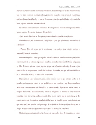 —————————————————————————––— LAS LAGRIMAS DE LA LUNA

impedía expresarse con la suficiente diplomacia. Sin embargo, no podía evitar sentirse,

una vez más, como un completo idiota, por sobre todas las cosas estaba la cuestión de

quién se lo estaba pidiendo, ya que si dentro de todas las posibilidades todo resultaba

bien, lograría acercarse más a Elizabeth.

   Es curioso como el interés romántico de una persona no romántica puede abrirle

un sin número de puertas al desuso del cerebro.

   - Está bien – dijo Isaac al fin - pero primero tú debes enseñarme a pintar –

   Elizabeth dudó por un momento y respondió - ¿Por qué primero no me enseñas tú

a disparar? –

   - Porque deje mis cosas en la semioruga y no quiero estar dando vueltas –

respondió Isaac de inmediato.

   Elizabeth empezó a creer que aquello era una forma de librarse del trato, pero hasta

ese momento él se había comportado muy bien con ella, exceptuando lo del lenguaje y

su falta de tacto, así que pensó que su temor era infundado, además, de una u otra

manera ella se aseguraría de sacarle las lecciones al cazador, así que solo caminó hacia

él, lo tomó de la mano y lo llevó hasta el caballete.

   El corazón de Isaac latía con fuerza, sentía como si todo lo que hubiera hecho en el

pasado no importara, como si sus ambiciones, sus pecados y su dinero quedaran

reducidos a meras cosas sin beneficio o consecuencia. Aquello se sentía como la

cúspide de la vida. Indudablemente, jamás se imaginó a sí mismo en una situación

parecida, pero no le importaba, se sentía feliz y eso era lo que le importaba, se dio

cuenta que tratar de analizar aquella felicidad solo le pondría peros a su disfrute, así

que solo optó por mandar cualquier tipo de reflexión al diablo y dejarse llevar por la

alegría de estar junto a la personita que sujetaba su mano con delicadeza.

   Elizabeth empezaba a explicar las formas de trazos, los tipos de pinceles y en cómo

                                                                                     95
 