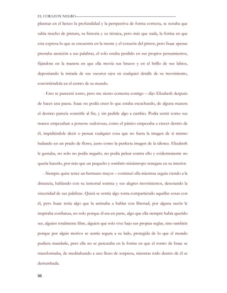 EL CORAZON NEGRO———————————————————————————

plasmar en el lienzo la profundidad y la perspectiva de forma correcta, se notaba que

sabía mucho de pintura, su historia y su técnica, pero más que nada, la forma en que

esta expresa lo que se encuentra en la mente y el corazón del pintor, pero Isaac apenas

prestaba atención a sus palabras, el solo estaba perdido en sus propios pensamientos,

fijándose en la manera en que ella movía sus brazos y en el brillo de sus labios,

depositando la mirada de sus oscuros ojos en cualquier detalle de su movimiento,

convirtiéndola en el centro de su mundo.

     - Esto te parecerá tonto, pero me siento contenta contigo – dijo Elizabeth después

de hacer una pausa. Isaac no podía creer lo que estaba escuchando, de alguna manera

el destino parecía sonreírle al fin, y sin pedirle algo a cambio. Podía sentir como sus

manos empezaban a ponerse sudorosas, como el pánico empezaba a crecer dentro de

él, impidiéndole decir o pensar cualquier cosa que no fuera la imagen de sí mismo

bailando en un prado de flores, justo como la perfecta imagen de la idiotez. Elizabeth

le gustaba, no solo no podía negarlo, no podía pelear contra ello y evidentemente no

quería hacerlo, por más que un pequeño y sombrío misántropo renegara en su interior.

     - Siempre quise tener un hermano mayor – continuó ella mientras seguía viendo a la

distancia, hablando con su inmortal sonrisa y sus alegres movimientos, denotando la

sinceridad de sus palabras. Quizá se sentía algo tonta compartiendo aquellas cosas con

él, pero Isaac tenía algo que la animaba a hablar con libertad, por alguna razón le

inspiraba confianza, no solo porque él era en parte, algo que ella siempre había querido

ser, alguien totalmente libre, alguien que solo vive bajo sus propias reglas, sino también

porque por algún motivo se sentía segura a su lado, protegida de lo que el mundo

pudiera mandarle, pero ella no se percataba en la forma en que el rostro de Isaac se

transformaba, de meditabundo a uno lleno de sorpresa, mientras todo dentro de él se

derrumbada.

96
 