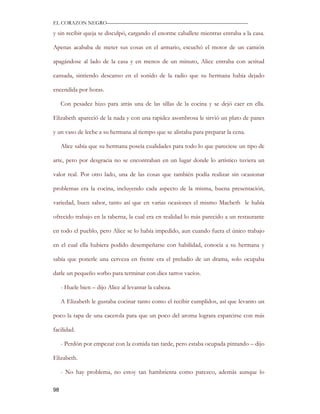 EL CORAZON NEGRO———————————————————————————

y sin recibir queja se disculpó, cargando el enorme caballete mientras entraba a la casa.

Apenas acababa de meter sus cosas en el armario, escuchó el motor de un camión

apagándose al lado de la casa y en menos de un minuto, Alice entraba con actitud

cansada, sintiendo descanso en el sonido de la radio que su hermana había dejado

encendida por horas.

     Con pesadez hizo para atrás una de las sillas de la cocina y se dejó caer en ella.

Elizabeth apareció de la nada y con una rapidez asombrosa le sirvió un plato de panes

y un vaso de leche a su hermana al tiempo que se alistaba para preparar la cena.

     Alice sabía que su hermana poseía cualidades para todo lo que pareciese un tipo de

arte, pero por desgracia no se encontraban en un lugar donde lo artístico tuviera un

valor real. Por otro lado, una de las cosas que también podía realizar sin ocasionar

problemas era la cocina, incluyendo cada aspecto de la misma, buena presentación,

variedad, buen sabor, tanto así que en varias ocasiones el mismo Macbeth le había

ofrecido trabajo en la taberna, la cual era en realidad lo más parecido a un restaurante

en todo el pueblo, pero Alice se lo había impedido, aun cuando fuera el único trabajo

en el cual ella hubiera podido desempeñarse con habilidad, conocía a su hermana y

sabía que ponerle una cerveza en frente era el preludio de un drama, solo ocupaba

darle un pequeño sorbo para terminar con diez tarros vacíos.

     - Huele bien – dijo Alice al levantar la cabeza.

     A Elizabeth le gustaba cocinar tanto como el recibir cumplidos, así que levanto un

poco la tapa de una cacerola para que un poco del aroma lograra esparcirse con más

facilidad.

     - Perdón por empezar con la comida tan tarde, pero estaba ocupada pintando – dijo

Elizabeth.

     - No hay problema, no estoy tan hambrienta como parezco, además aunque lo

98
 