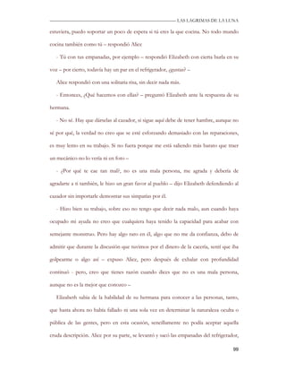 —————————————————————————––— LAS LAGRIMAS DE LA LUNA

estuviera, puedo soportar un poco de espera si tú eres la que cocina. No todo mundo

cocina también como tú – respondió Alice

   - Tú con tus empanadas, por ejemplo – respondió Elizabeth con cierta burla en su

voz – por cierto, todavía hay un par en el refrigerador, ¿gustas? –

   Alice respondió con una solitaria risa, sin decir nada más.

   - Entonces, ¿Qué hacemos con ellas? – preguntó Elizabeth ante la respuesta de su

hermana.

   - No sé. Hay que dárselas al cazador, si sigue aquí debe de tener hambre, aunque no

sé por qué, la verdad no creo que se esté esforzando demasiado con las reparaciones,

es muy lento en su trabajo. Si no fuera porque me está saliendo más barato que traer

un mecánico no lo vería ni en foto –

   - ¿Por qué te cae tan mal?, no es una mala persona, me agrada y debería de

agradarte a ti también, le hizo un gran favor al pueblo – dijo Elizabeth defendiendo al

cazador sin importarle demostrar sus simpatías por él.

   - Hizo bien su trabajo, sobre eso no tengo que decir nada malo, aun cuando haya

ocupado mi ayuda no creo que cualquiera haya tenido la capacidad para acabar con

semejante monstruo. Pero hay algo raro en él, algo que no me da confianza, debo de

admitir que durante la discusión que tuvimos por el dinero de la cacería, sentí que iba

golpearme o algo así – expuso Alice, pero después de exhalar con profundidad

continuó - pero, creo que tienes razón cuando dices que no es una mala persona,

aunque no es la mejor que conozco –

   Elizabeth sabia de la habilidad de su hermana para conocer a las personas, tanto,

que hasta ahora no había fallado ni una sola vez en determinar la naturaleza oculta o

pública de las gentes, pero en esta ocasión, sencillamente no podía aceptar aquella

cruda descripción. Alice por su parte, se levantó y sacó las empanadas del refrigerador,

                                                                                     99
 