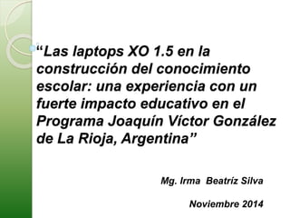 “Las laptops XO 1.5 en la 
construcción del conocimiento 
escolar: una experiencia con un 
fuerte impacto educativo en el 
Programa Joaquín Víctor González 
de La Rioja, Argentina” 
Mg. Irma Beatríz Silva 
Noviembre 2014 
 