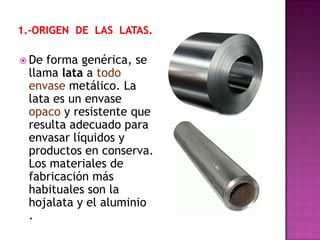  Deforma genérica, se
 llama lata a todo
 envase metálico. La
 lata es un envase
 opaco y resistente que
 resulta adecuado para
 envasar líquidos y
 productos en conserva.
 Los materiales de
 fabricación más
 habituales son la
 hojalata y el aluminio
 .
 