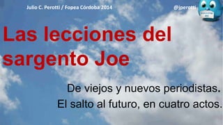 Las lecciones del
sargento Joe
Julio C. Perotti / Fopea Córdoba 2014 @jperotti
De viejos y nuevos periodistas.
El salto al futuro, en cuatro actos.
 