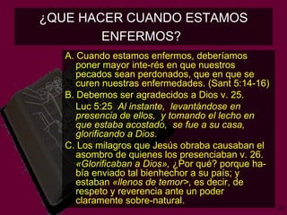 ¿QUE HACER CUANDO ESTAMOS ENFERMOS?   A. Cuando estamos enfermos, deberíamos poner mayor inte­rés en que nuestros pecados sean perdonados, que en que se curen nuestras enfermedades. (Sant 5:14-16) B. Debemos ser agradecidos a Dios v. 25.  Luc 5:25  Al instante,  levantándose en presencia de ellos,  y tomando el lecho en que estaba acostado,  se fue a su casa,  glorificando a Dios . C. Los milagros que Jesús obraba causaban el asombro de quienes los presenciaban v. 26.  «Glorificaban a Dios»,  ¿Por qué? porque ha­bía enviado tal bienhechor a su país; y estaban  «llenos de temor>,  es decir, de respeto y reverencia ante un poder claramente sobre­natural.   