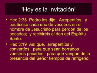 !Hoy es la invitación! Hec 2:38  Pedro les dijo:  Arrepentíos,  y bautícese cada uno de vosotros en el nombre de Jesucristo para perdón de los pecados;  y recibiréis el don del Espíritu Santo. Hec 3:19  Así que,  arrepentíos y convertíos,  para que sean borrados vuestros pecados;  para que vengan de la presencia del Señor tiempos de refrigerio, 