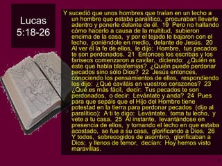 Lucas 5:18-26 Y  sucedió que unos hombres que traían en un lecho a un hombre que estaba paralítico,  procuraban llevarle adentro y ponerle delante de él.  19  Pero no hallando cómo hacerlo a causa de la multitud,  subieron encima de la casa,  y por el tejado le bajaron con el lecho,  poniéndole en medio,  delante de Jesús.  20  Al ver él la fe de ellos,  le dijo:  Hombre,  tus pecados te son perdonados.  21  Entonces los escribas y los fariseos comenzaron a cavilar,  diciendo:  ¿Quién es éste que habla blasfemias?  ¿Quién puede perdonar pecados sino sólo Dios?  22  Jesús entonces,  conociendo los pensamientos de ellos,  respondiendo les dijo:  ¿Qué caviláis en vuestros corazones?  23  ¿Qué es más fácil,  decir:  Tus pecados te son perdonados,  o decir:  Levántate y anda?  24  Pues para que sepáis que el Hijo del Hombre tiene potestad en la tierra para perdonar pecados  (dijo al paralítico):  A ti te digo:  Levántate,  toma tu lecho,  y vete a tu casa.  25  Al instante,  levantándose en presencia de ellos,  y tomando el lecho en que estaba acostado,  se fue a su casa,  glorificando a Dios.  26  Y todos,  sobrecogidos de asombro,  glorificaban a Dios;  y llenos de temor,  decían:  Hoy hemos visto maravillas. 