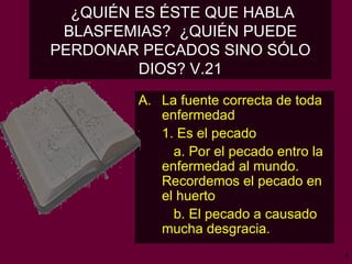 ¿QUIÉN ES ÉSTE QUE HABLA BLASFEMIAS?  ¿QUIÉN PUEDE PERDONAR PECADOS SINO SÓLO DIOS? V.21 La fuente correcta de toda enfermedad   1. Es el pecado a. Por el pecado entro la enfermedad al mundo. Recordemos el pecado en el huerto b. El pecado a causado mucha desgracia.  