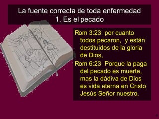 La fuente correcta de toda enfermedad 1. Es el pecado Rom 3:23  por cuanto todos pecaron,  y están destituidos de la gloria de Dios, Rom 6:23  Porque la paga del pecado es muerte,  mas la dádiva de Dios es vida eterna en Cristo Jesús Señor nuestro. 