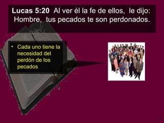 Lucas 5:20   Al ver él la fe de ellos,  le dijo:  Hombre,  tus pecados te son perdonados . Cada uno tiene la necesidad del perdón de los pecados 