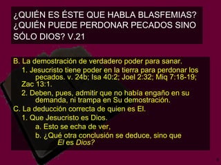 ¿QUIÉN ES ÉSTE QUE HABLA BLASFEMIAS?  ¿QUIÉN PUEDE PERDONAR PECADOS SINO SÓLO DIOS? V.21  B. La demostración de verdadero poder para sanar. 1. Jesucristo tiene poder en la tierra para perdonar los  pecados.   v. 24b; Isa 40:2; Joel 2:32; Miq 7:18-19; Zac 13:1.  2. Deben, pues, admitir que no había engaño en su  demanda, ni trampa en Su demostración. C. La deducción correcta de quien es El. 1. Que Jesucristo es Dios.  a. Esto se echa de ver,  b. ¿Qué otra conclusión se deduce, sino que  El  es  Dios?   