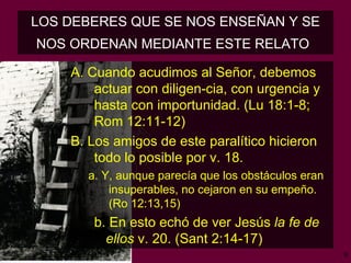 LOS DEBERES QUE SE NOS ENSEÑAN Y SE NOS ORDENAN MEDIANTE ESTE RELATO   A. Cuando acudimos al Señor, debemos actuar con diligen­cia, con urgencia y hasta con importunidad.  (Lu 18:1-8; Rom 12:11-12) B. Los amigos de este paralítico hicieron todo lo posible por v. 18.  a. Y, aunque parecía que los obstáculos eran insuperables, no cejaron en su empeño.  (Ro 12:13,15) b. En esto echó de ver Jesús  la fe de  ellos  v. 20. (Sant 2:14-17)   