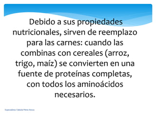 Debido a sus propiedades
nutricionales, sirven de reemplazo
para las carnes: cuando las
combinas con cereales (arroz,
trigo, maíz) se convierten en una
fuente de proteínas completas,
con todos los aminoácidos
necesarios.
Especialista: Fabiola Pérez Aroca
 