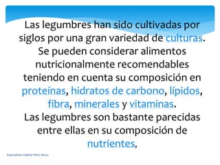 Las legumbres han sido cultivadas por
siglos por una gran variedad de culturas.
Se pueden considerar alimentos
nutricionalmente recomendables
teniendo en cuenta su composición en
proteínas, hidratos de carbono, lípidos,
fibra, minerales y vitaminas.
Las legumbres son bastante parecidas
entre ellas en su composición de
nutrientes,
Especialista: Fabiola Pérez Aroca
 