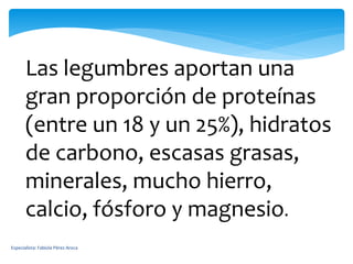 Las legumbres aportan una
gran proporción de proteínas
(entre un 18 y un 25%), hidratos
de carbono, escasas grasas,
minerales, mucho hierro,
calcio, fósforo y magnesio.
Especialista: Fabiola Pérez Aroca
 