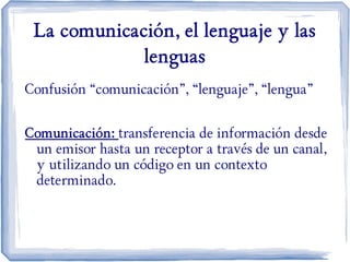 La comunicación, el lenguaje y las
lenguas
Confusión “comunicación”, “lenguaje”, “lengua”
Comunicación: transferencia de información desde
un emisor hasta un receptor a través de un canal,
y utilizando un código en un contexto
determinado.
 
