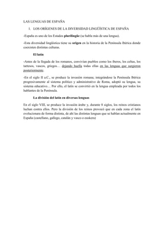 LAS LENGUAS DE ESPAÑA
1. LOS ORÍGENES DE LA DIVERSIDAD LINGÜÍSTICA DE ESPAÑA
-España es uno de los Estados plurilingüe (se habla más de una lengua).
-Esta diversidad lingüística tiene su origen en la historia de la Península Ibérica donde
coexisten distintas culturas.
El latín
-Antes de la llegada de los romanos, convivían pueblos como los íberos, los celtas, los
tartesos, vascos, griegos… dejando huella todas ellas en las lenguas que surgieron
posteriormente.
-En el siglo II a.C., se produce la invasión romana; integrándose la Península Ibérica
progresivamente al sistema político y administrativo de Roma, adoptó su lengua, su
sistema educativo… Por ello, el latín se convirtió en la lengua empleada por todos los
hablantes de la Península.
La división del latín en diversas lenguas
En el siglo VIII, se produce la invasión árabe y, durante 8 siglos, los reinos cristianos
luchan contra ellos. Pero la división de los reinos provocó que en cada zona el latín
evolucionara de forma distinta, de ahí las distintas lenguas que se hablan actualmente en
España (castellano, gallego, catalán y vasco o euskera)
 