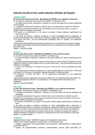 Artículo escrito en los cuatro idiomas oficiales de España
CASTELLANO
El valor de los derechos de autor - Manifiesto de CEDRO en su vigésimo aniversario
En el vigésimo aniversario de la creación de CEDRO, manifestamos que:
1. El trabajo de escritores, traductores y editores es una de las bases de la riqueza intelectual
de la sociedad.
2. La dignidad profesional de autores y editores tiene su fundamento en el Derecho de Autor.
Es legítima su aspiración a obtener una remuneración por el uso de sus obras, y a que su
trabajo creativo se respete y se proteja.
3. El acceso a la información y a la cultura no puede ni debe realizarse sacrificando los
derechos de autor.
4. Las obras de autores y editores constituyen un valor insustituible para la educación, la
formación permanente y la innovación en empresas, organismos públicos y centros educativos.
5. El sector del libro y de las publicaciones periódicas tiene en España una relevancia
estratégica:
contribuye de forma significativa al producto interior bruto, a la creación de puestos de trabajo,
a la mejora de la balanza comercial y a la generación en el extranjero de una imagen positiva
de nuestro país.
Madrid, 1 de julio de 2008.
CATALÁ
El valor dels drets d´autor - Manifiest de CEDRO en el seu vintè aniversari
En el vintè aniversari de la creació de CEDRO, manifestem que:
1. La feina d’escriptors, traductors i editors és una de les bases de la riquesa intel•lectual de la
societat.
2. La dignitat professional d’autors i editors es fonamenta en el Dret d’Autor. És legítima la seva
aspiració a obtenir una remuneració per l’ús de les seves obres, i que la seva feina creativa es
respecti i es protegeixi.
3. L’accés a la informació i la cultura no es pot ni s’ha de dur a terme sacrificant els drets
d’autor.
4. Les obres d’autors i editors constitueixen un valor insubstituïble per a l’educació, la formació
permanent i la innovació en empreses, organismes públics i centres educatius.
5. A Espanya, el sector del llibre i de les publicacions periòdiques té una rellevància
estratègica:
contribueix de manera significativa al producte interior brut, a la creació de llocs de treball, a la
millora de la balança comercial i a la generació d´ una imatge positiva del nostre país a
l´estranger.
Madrid, 1 de juliol del 2008.
GALLEGO
O valor dos dereitos de autor - Manifesto de CEDRO no seu vixésimo aniversario
No vixésimo aniversario da creación de CEDRO, manifestamos que:
1. O traballo de escritores, tradutores e editores é unha das bases da riqueza intelectual da
sociedade.
2. A dignidade profesional de autores e editores ten o seu fundamento no dereito de autor.
É lexítima a súa aspiración a obter unha remuneración polo uso das súas obras e a que o seu
traballo creativo se respecte e se protexa.
3. O acceso á información e á cultura non se pode nin debe realizar sacrificando os dereitos de
autor.
4. As obras de autores e editores constitúen un valor insubstituíble para a educación, a
formación permanente e a innovación en empresas, organismos públicos e centros educativos.
5. O sector do libro e das publicacións periódicas ten en España unha relevancia estratéxica:
contribúe de forma significativa ao produto interior bruto, á creación de postos de traballo, á
mellora da balanza comercial e á xeración no estranxeiro dunha imaxe positiva do noso país.
Madrid, 1 de xullo do 2008.
EUSKERA
Egile-eskubideen bailoa - CEDROren agiria, bere hogeigarren urteurrenean
CEDRO sortu zeneko hogeigarren urteurrenean, hau adierazten dugu:
1. Idazleen, itzultzaileen eta argitaratzaileen lana gizartearen aberasgarritasun intelektualaren
oinarrietako bat da.
2. Egileen eta argitaratzaileen duintasun profesionalaren oinarria Egile Eskubidea da.
 