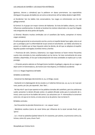 LAS LENGUAS DE ESPAÑA II: LOS DIALECTOS HISTÓRICOS 
(galaicos, ástures y cántabros) que la poblaron en época prerromana. Los especialistas 
distinguen tres grupos de bables (es así como se denominan allí las hablas desde el siglo XVIII): 
a) Occidental. Son los bables más conservadores. Sus rasgos se entremezclan con los del 
gallego oriental. 
b) Central. Es el grupo con mayor número de hablantes. Se trata de bables urbanos, con más 
influencias castellanizantes. Es donde se localizan los núcleos industriales a los que han llegado 
más emigrantes de otras partes de España. 
c) Oriental. Muestra muchas similitudes con el castellano (de hecho, comparten el mismo 
origen cántabro). 
El vehículo general de la comunicación escrita y oral es el español desde hace siglos; esto es así 
por su prestigio y por la uniformidad de la que carecía el asturleonés. Las hablas asturianas no 
poseen un modelo que se haya impuesto sobre las demás, de ahí que se adoptara el español. 
Aquellas quedan restringidas al ámbito íntimo y familiar. 
— Provincias de León, Zamora y Salamanca. Los rasgos leoneses se hacen menos frecuentes 
cuanto más orientales (y más castellanizadas) son las tierras. Se trata normalmente de zonas 
aisladas y deprimidas, en las que la descomposición de estas variedades se explica por su nulo 
prestigio. 
— El leonés penetra además en Portugal (como también el gallego) y algunos de sus rasgos se 
dejan sentir en Extremadura y, de manera aún más dispersa, en Andalucía occidental. 
2.2.1.1.1. Rasgos lingüísticos del bable 
A) Bables occidentales: 
. Conservan los diptongos decrecientes ei, ou, oi (Veiga, cousa). 
. Vacilación en la diptongación de las vocales o y E abiertas tónicas (ue, uo, ua, ie, ia): nuaz por 
nuez, puarta, pia ‘pie, pie izquierdo’, diaz ‘diez’... 
. No hay más ll- que la que aparece en las palabras tomadas del castellano, pero las autóctonas 
suelen presentar la dental africada sorda o la palatal africada sorda para la evolución de L-inicial, 
como ocurría en los bables del centro. Las soluciones con -ll- intervocálica la conservan 
como tal, o lo que es lo mismo, en esta zona no se da yeísmo. Casi no tienen ñ. 
B) Bables centrales: 
. Son frecuentes los plurales femeninos en —es: vaques ‘vacas’. 
. Metafonía vocálica (cierre de vocal tónica por influencia de la vocal cerrada final): pirru 
‘perro’. 
. La L- inicial se palataliza (palatal lateral il). En ocasiones, por yeísmo, se pronuncia como y (e, 
incluso, como ch): yuna, chuna ‘luna’. 
Recopilado por Cristina Ferrís 
 