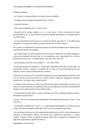 LAS LENGUAS DE ESPAÑA II: LOS DIALECTOS HISTÓRICOS 
C) Bables orientales: 
. La F- inicial o se conserva (fornu) o se aspira, como en castellano. 
. En algunos casos se produce la aspiración de la -s final. A 
. Es normal el yeísmo. 
. La N- inicial se palataliza: ñon ‘no’, ñariz ‘nariz’... 
. Elevación de las vocales medias: e, o > í, u: esti, perru. Si bien sus plurales los hacen 
normalmente en -as, -os (casas, perros), las formas verbales terminadas en -as pueden pasar a 
-es: lleves ‘llevas’. 
. Lo más característico de esta zona es el neutro de materia, que hace en –u el adjetivo que 
acompaña a un nombre de materia: «la fariña blancu» por «la harina blanca». 
Por su parte, el español de los asturianos presenta unas particularidades que se explican por la 
convivencia histórica con los bables: 
. Las vocales finales se cierran bastante más de lo que es habitual en las hablas castellanas, 
incluso entre hablantes de nivel culto. La -o se aproxima a una -u algo abierta y la -e final se 
pronuncia casi como una —i, también abierta: añu ‘año’, otru ‘otro’, etc. 
. Los diminutivos se forman con los sufijos -ín, —ina: niñín, niñina. 
. En expresiones fijas se mantiene la F- inicial que el castellano perdió (fío, fíu, fiyo ‘hijo’) y la 
construcción artículo + posesivo + sustantivo (la mi casa), con la particularidad de que ese 
posesivo, como en todos el dominio leonés, es tónico. 
. Aparecen con frecuencia, en la expresión coloquial, las formas diptongadas del verbo ser (ye 
‘es’, yes ‘eres’), así como las formas en -en (lleven ‘llevan’, pregunten ‘preguntan’) y plurales 
femeninos en -es' (cases ‘casas’, vaques ‘vacas’). 
. Se observa cierta tendencia a utilizar los verbos pronominales sin pronombre: caí por me caí. 
Como en el resto del leonés, el indefinido cubre sus usos habituales y también los del pretérito 
perfecto: «esta noche no dormí (‘he dormido’) nada». 
. El pronombre personal átono se evita al principio de la frase: «Madrid quédame grande», 
«Acuérdome siempre de ti»... 
. Se usa i < ILLI ‘le’ en la conversación espontánea: «Eso depende del caso que se i fizo» «...que 
se le hizo». 
. Es frecuente la apócope de -e tras n, i, r, z, especialmente perceptible en la tercera persona 
verbal: «Val poco esa rapacina» (por vale), «Tien un coche muy guapo» (por tiene) 
. Son asturianas las formas non ‘no’, aglutinaciones del tipo de na ‘en la’, y las asimilaciones en 
infinitivos con pronombre enclítico, de manera que r seguida del evoluciona a l: toca/u 
‘tocarlo’. Tampoco se dan en Asturias los grupos cultos que se repusieron en español en el 
siglo XVIII: práticamente, repunante, director... 
Recopilado por Cristina Ferrís 
 