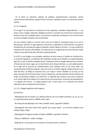 LAS LENGUAS DE ESPAÑA II: LOS DIALECTOS HISTÓRICOS 
. En el léxico se advierten, además de palabras específicamente asturianas, ciertos 
«asturianismos semánticos»: guapo ‘bonito, hermoso’, aplicado a cosas, no a personas, prestar 
‘gustar’... 
2.2.1.2. Aragonés 
En el siglo X se documenta la existencia de tres pequeños condados independientes ——de 
oeste a este-z Aragón, Sobrarbe y Ribagorza (vienen a coincidir con el norte de la provincia de 
Huesca). Estas tres entidades tienen una estrecha vinculación con Navarra, con el reino franco 
y con los condados catalanes más occidentales. 
Los tres núcleos citados se unieron como reino en el siglo XI, avanzando hacia el sur con la 
Reconquista; durante ‘el siglo siguiente comenzará a repoblarse el Valle del Ebro con gentes 
procedentes de muy diversos lugares (Cataluña, Castilla, Navarra, francos...), lo que conllevó la 
nivelación del romance allí hablado. En consecuencia, el aragonés de esa zona llamado medio 
o bajo es muy distinto del alto, del de los valles pirenaicos. 
En 1137 se une Aragón a los condados catalanes; de esta manera, el catalán se introducirá en 
su territorio lingüístico. La influencia del castellano se deja sentir también, en especial desde el 
siglo XV, en que la familia castellana de los Trastámara reina en Aragón además de en Castilla. 
A finales de ese mismo siglo, con el matrimonio de los Reyes Católicos, se unen políticamente. 
En el siglo XVl el proceso de castellanización está cumplido salvo en las zonas altas. Los 
acontecimientos históricos explican, pues, por qué no se habla aragonés desde entonces en el 
valle del Ebro. Las fablas se conservan hoy, con mayor o menor vitalidad, en el norte, en los 
valles centrales de los Pirineos (Jaca, Huesca, Barbastro), allí precisamente donde hubieron de 
surgir. Se presentan aisladas y sin uniformar. La regresión que incluso en esa zona se observa 
en el mismo siglo XX se debería a la mejora de las comunicaciones, al proceso de despoblación, 
a la llegada de turismo... La lengua general, por si fuera poco, es el vehículo del sistema 
educativo y de los medios de comunicación. 
2.2.1.2.1. Rasgos lingüísticos del aragonés 
A) Fonéticos. 
. Diptongación de las vocales o y E abiertas tónicas con una notable vacilación, uo, ua, ue y ie, 
ía, respectivamente: buano < BONO, viallo ‘viejo’... 
. No reducción del diptongo ie de -íello: corbiella ‘cesta’, aguatiello ‘albañal’... 
. Diptongación ante yod: fue/la ‘hoja’, güello ‘ojo’, pueyo ‘poyo’... y en formas verbales como 
vienga, tíenga, tiengo. 
. Diptongación de algunas vocales cerradas: HUMERU > güembro ‘hombro’. 
. Aféresis: UMBILICO > mellco ‘ombligo’. 
. Apócope de -e (vocal que no se recupera en el plural): pinars, calcetíns... 
Recopilado por Cristina Ferrís 
 