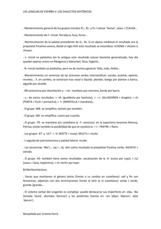 LAS LENGUAS DE ESPAÑA II: LOS DIALECTOS HISTÓRICOS 
. Mantenimiento general de los grupos iniciales PL-, KL- y FL-I clamar ‘llamar’, closa < CLAUSA... 
. Mantenimiento de F- inicial: ferradura, fuso, forno... 
. Mantenimiento de la palatal procedente de G-, lle. Si en época medieval el resultado era la 
prepalatal fricativa sonora, desde el siglo XVII este resultado se ensordece: IUVENIS > shoven o 
choven. 
. L- inicial se palataliza (en lo antiguo este resultado estuvo bastante generalizado, hoy día 
quedan apenas restos en Ribagorza y Sobrarbe): lloza, llagarto... 
. N- inicial también se palataliza, pero no de manera general: ñiño, nido, ñíebla... 
. Mantenimiento sin sonorizar de las oclusivas sordas intervocálicas: cocote, acachar, apierto, 
moneta... Y, en cambio, se sonorizan tras nasal o líquida: plandar, bango por plantar o banco, 
alga/de por alcalde. 
. RR evoluciona por disimilación a —rd-: mardano por marrano, bardo por barro. 
. u.- da varios resultados: > -ld- (gualdesta por bai/esta); > —r- (ALLAGONEN > Aragón); > ch 
(PORTA + ELLA > portiacha); > -t- (MANTELLA > mandiata)... 
. El grupo -MB- se simplifica: tamién por también. 
. El grupo -ND- se simplifica: cuano por cuando. 
. El grupo -TR- se mantiene (en castellano la -T- sonoriza): en la toponimia tenemos Petrosa, 
Petrísa; existe también la posibilidad de que se vocalice la —r-: FRATRE > flaire. 
. Los grupos -KT- y -ULT- > -it: NOCTE > nueyt; MULTU > muito. 
. L seguida de yod evoluciona a palatal lateral: muiler. 
. Las secuencias -SKe'¡-, -sxj—, stj- dan como resultado la prepalatal fricativa sorda: ASClATA > 
ashada. 
. El grupo -KS- también tiene varios resultados: vocalización de la -K- (coiso por cojo); > /s/ 
(saxus > Saso, topónimo); > ch: techir por tejer. 
B) Morfosintácticos. 
. Voces que mantienen el género latino (frente a su cambio en castellano): vall y fin son 
femeninas; adjetivos con dos terminaciones frente al latín (y el castellano): verda / verde, 
grande /granda... 
. El sistema verbal del aragonés es complejo: puede destacarse sus imperfecto en -eba, -lba 
(teneba ‘tenía’, dormiba ‘dormía’) y los pretéritos fuertes en –on (dijon ‘dijeron’, dión 
‘dieron’). 
Recopilado por Cristina Ferrís 
 
