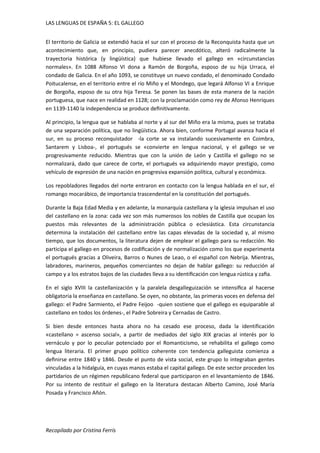 LAS LENGUAS DE ESPAÑA 5: EL GALLEGO 
El territorio de Galicia se extendió hacia el sur con el proceso de la Reconquista hasta que un 
acontecimiento que, en principio, pudiera parecer anecdótico, alteró radicalmente la 
trayectoria histórica (y lingüística) que hubiese llevado el gallego en «circunstancias 
normales». En 1088 Alfonso VI dona a Ramón de Borgoña, esposo de su hija Urraca, el 
condado de Galicia. En el año 1093, se constituye un nuevo condado, el denominado Condado 
Poitucalense, en el territorio entre el río Miño y el Mondego, que legará Alfonso VI a Enrique 
de Borgoña, esposo de su otra hija Teresa. Se ponen las bases de esta manera de la nación 
portuguesa, que nace en realidad en 1128; con la proclamación como rey de Afonso Henriques 
en 1139-1140 la independencia se produce definitivamente. 
Al principio, la lengua que se hablaba al norte y al sur del Miño era la misma, pues se trataba 
de una separación política, que no lingüística. Ahora bien, conforme Portugal avanza hacia el 
sur, en su proceso reconquistador -la corte se va instalando sucesivamente en Coimbra, 
Santarem y Lisboa-, el portugués se «convierte en lengua nacional, y el gallego se ve 
progresivamente reducido. Mientras que con la unión de León y Castilla el gallego no se 
normalizará, dado que carece de corte, el portugués va adquiriendo mayor prestigio, como 
vehículo de expresión de una nación en progresiva expansión política, cultural y económica. 
Los repobladores llegados del norte entraron en contacto con la lengua hablada en el sur, el 
romango mocarábico, de importancia trascendental en la constitución del portugués. 
Durante la Baja Edad Media y en adelante, la monarquía castellana y la iglesia impulsan el uso 
del castellano en la zona: cada vez son más numerosos los nobles de Castilla que ocupan los 
puestos más relevantes de la administración pública o eclesiástica. Esta circunstancia 
determina la instalación del castellano entre las capas elevadas de la sociedad y, al mismo 
tiempo, que los documentos, la literatura dejen de emplear el gallego para su redacción. No 
participa el gallego en procesos de codificación y de normalización como los que experimenta 
el portugués gracias a Oliveira, Barros o Nunes de Leao, o el español con Nebrija. Mientras, 
labradores, marineros, pequeños comerciantes no dejan de hablar gallego: su reducción al 
campo y a los estratos bajos de las ciudades lleva a su identificación con lengua rústica y zafia. 
En el siglo XVIII la castellanización y la paralela desgalleguización se intensifica al hacerse 
obligatoria la enseñanza en castellano. Se oyen, no obstante, las primeras voces en defensa del 
gallego: el Padre Sarmiento, el Padre Feijoo -quien sostiene que el gallego es equiparable al 
castellano en todos los órdenes-, el Padre Sobreira y Cernadas de Castro. 
Si bien desde entonces hasta ahora no ha cesado ese proceso, dada la identificación 
«castellano = ascenso social», a partir de mediados del siglo XIX gracias al interés por lo 
vernáculo y por lo peculiar potenciado por el Romanticismo, se rehabilita el gallego como 
lengua literaria. El primer grupo político coherente con tendencia galleguista comienza a 
definirse entre 1840 y 1846. Desde el punto de vista social, este grupo lo integraban gentes 
vinculadas a la hidalguía, en cuyas manos estaba el capital gallego. De este sector proceden los 
partidarios de un régimen republicano federal que participaron en el levantamiento de 1846. 
Por su intento de restituir el gallego en la literatura destacan Alberto Camino, José María 
Posada y Francisco Añón. 
Recopilado por Cristina Ferrís 
 