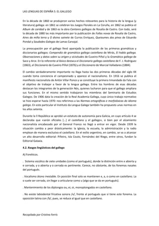 LAS LENGUAS DE ESPAÑA 5: EL GALLEGO 
En la década de 1860 se produjeron varios hechos relevantes para la historia de la lengua (y 
literatura) gallega: en 1861 se celebran los Juegos Florales en La Coruña, en 1862 se publica el 
Album de caridad y de 1863 es la obra Cantares gallegos de Rosalía de Castro. Con todo, será 
la década de 1880 las más importante por la publicación de Follas novas de Rosalía de Castro, 
Aires da miña terra y O divino sainete de Curros Enríquez, Queixumes dos pinos de Eduardo 
Pondal y Saudades Galegas de Lamas Carvajal. 
La preocupación por el gallego llevó aparejada la publicación de las primeras gramáticas y 
diccionarios gallegos: Compendio de gramática gallega castellana de Mirás, EI habla gallega. 
Observaciones y datos sobre su origen y vicisitudes de Cuveiro Piñol y la Gramática gallega de 
Saco y Arce. En lo referente al léxico destaca el Diccionario gallego castellano de F. J. Rodriguez 
(1863), el Diccionario de Cuveiro Piñol (1876) y el Diccionario de Marcial Valladares (1884). 
El cambio verdaderamente importante no llega hasta las dos primeras décadas del siglo XX 
cuando toma conciencia el campesinado y aparece el nacionalismo. En 1916 se publica el 
manifiesto nacionalista de Antón Villar Ponce y se constituye la primera Irmandade da Fala con 
el objetivo de trabajar a favor de la lengua gallega. Entre los hombres de esas décadas 
destacan los integrantes de la generación Nós, quienes lucharon para que el gallego ampliara 
sus funciones. En el mismo sentido trabajaron los miembros del Seminario de Estudios 
Galegos. De 1906 data la creación de la Real Academia Gallega, cuyo único trabajo normativo 
se hizo esperar hasta 1970: nos referimos a las Normas ortográficas e morfolóxicas do idioma 
galego. En este particular el Instituto da Lengua Galega también ha propuesto unas normas en 
los años setenta. 
Durante la ll República se aprobó un estatuto de autonomía para Galicia, en cuyo artículo 4 se 
declaraba que «serán oficiales [...] el castellano y el gallego», si bien por el alzamiento 
nacionalista encabezado por el General Franco no llegó a entrar en vigor. Desde 1939 la 
situación cambia a peor drásticamente: la Iglesia, la escuela, la administración y la radio 
emplean de manera exclusiva el castellano. En el exilio argentino, en cambio, se va a alcanzar 
un alto desarrollo editorial: Piñeiro, Isla Couto, Fernández del Riego, entre otros, fundan la 
Editorial Galaxia. 
4.2. Rasgos lingüísticos del gallego 
A) Fonéticos. 
. Sistema vocálico de siete unidades (como el portugués), donde la distinción entre e abierta y 
e cerrada, y o abierta y o cerrada es pertinente. Carece, no obstante, de los fonemas nasales 
del portugués. 
. Vocalismo átono inestable. En posición final solo se mantienen e, a, o como en castellano. La 
o suele ser cerrada, sin llegar a articularse como u (algo que se da en portugués). 
. Mantenimiento de los diptongos ou, ei, oi, monoptongados en castellano. 
. No existe labiodental fricativa sonora /v/, frente al portugués que sí tiene este fonema. La 
oposición latina con /b/, pues, se reduce al igual que en castellano. 
Recopilado por Cristina Ferrís 
 