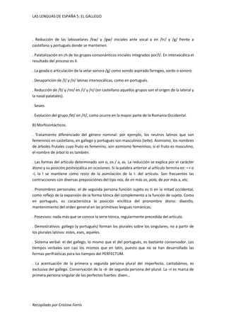 LAS LENGUAS DE ESPAÑA 5: EL GALLEGO 
. Reducción de las labiovelares /kw/ y /gw/ iniciales ante vocal a en /l</ y /g/ frente a 
castellano y portugués donde se mantienen. 
. Palatalización en ch de los grupos consonánticos iniciales integrados por/l/. En intervocálica el 
resultado del proceso es II. 
. La geada o articulación de la velar sonora /g/ como sonido aspirado faríngeo, sordo o sonoro. 
. Desaparición de /l/ y /n/ latinas intervocálicas, como en portugués. 
. Reducción de /ll/ y /nn/ en /I/ y /n/ (en castellano aquellos grupos son el origen de la lateral y 
la nasal palatales). 
. Seseo. 
. Evolución del grupo /kt/ en /it/, como ocurre en la mayor parte de la Romania Occidental. 
B) Morfosintácticos. 
. Tratamiento diferenciado del género nominal: por ejemplo, los neutros latinos que son 
femeninos en castellano, en gallego y portugués son masculinos (Ieite). Asimismo, los nombres 
de árboles frutales cuyo fruto es femenino, son asimismo femeninos; si el fruto es masculino, 
el nombre de árbol lo es también. 
. Las formas del artículo determinado son o, os / a, as. La reducción se explica por el carácter 
átono y su posición postvocálica en ocasiones. Si la palabra anterior al artículo termina en —r o 
-I, la l se mantiene como resto de la asimilación de la I- del artículo. Son frecuentes las 
contracciones con diversas preposiciónes del tipo nos, de en más os, pola, de por más a, etc. 
. Pronombres personales: el de segunda persona función sujeto es ti en la mitad occidental, 
como reflejo de la expansión de la forma tónica del complemento a la función de sujeto. Como 
en portugués, es característica la posición enclítica del pronombre átono: dixenllo, 
mantenimiento del orden general en las primitivas lenguas románicas. 
. Posesivos: nada más que se conoce la serie tónica, regularmente precedida del artículo. 
. Demostrativos: gallego (y portugués) forman los plurales sobre los singulares, no a partir de 
los plurales latinos: estes, eses, aqueles. 
. Sistema verbal: el del gallego, lo mismo que el del portugués, es bastante conservador. Los 
tiempos verbales son casi los mismos que en latín, puesto que no se han desarrollado las 
formas perifrásticas para los tiempos del PERFECTUM. 
. La acentuación de la primera y segunda persona plural del imperfecto, cantabámos, es 
exclusiva del gallego. Conservación de la -d- de segunda persona del plural. La -n es marca de 
primera persona singular de los perfectos fuertes: dixen... 
Recopilado por Cristina Ferrís 
 