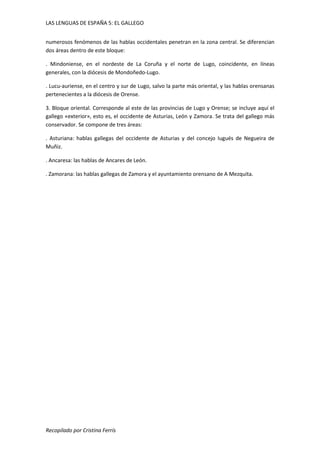 LAS LENGUAS DE ESPAÑA 5: EL GALLEGO 
numerosos fenómenos de las hablas occidentales penetran en la zona central. Se diferencian 
dos áreas dentro de este bloque: 
. Mindoniense, en el nordeste de La Coruña y el norte de Lugo, coincidente, en líneas 
generales, con la diócesis de Mondoñedo-Lugo. 
. Lucu-auriense, en el centro y sur de Lugo, salvo la parte más oriental, y las hablas orensanas 
pertenecientes a la diócesis de Orense. 
3. Bloque oriental. Corresponde al este de las provincias de Lugo y Orense; se incluye aquí el 
gallego «exterior», esto es, el occidente de Asturias, León y Zamora. Se trata del gallego más 
conservador. Se compone de tres áreas: 
. Asturiana: hablas gallegas del occidente de Asturias y del concejo Iugués de Negueira de 
Muñiz. 
. Ancaresa: las hablas de Ancares de León. 
. Zamorana: las hablas gallegas de Zamora y el ayuntamiento orensano de A Mezquita. 
Recopilado por Cristina Ferrís 

