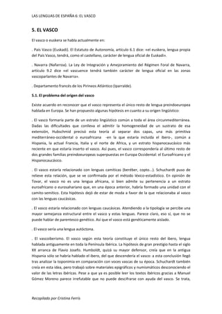 LAS LENGUAS DE ESPAÑA 6: EL VASCO 
5. EL VASCO 
El vasco o euskera se habla actualmente en: 
. País Vasco (Euskadi). El Estatuto de Autonomía, artículo 6.1 dice: «el euskera, lengua propia 
del País Vasco, tendrá, como el castellano, carácter de lengua oficial de Euskadi». 
. Navarra (Nafarroa). La Ley de Integración y Amejoramiento del Régimen Foral de Navarra, 
artículo 9.2 dice «el vascuence tendrá también carácter de lengua oficial en las zonas 
vascoparlantes de Navarra». 
. Departamento francés de los Pirineos Atlántico (Iparralde). 
5.1. El problema del origen del vasco 
Existe acuerdo en reconocer que el vasco representa el único resto de lengua preindoeuropea 
hablada en Europa. Se han propuesto algunas hipótesis en cuanto a su origen lingüístico: 
. El vasco formaría parte de un estrato lingüístico común a toda el área circunmediterránea. 
Dadas las dificultades que conlleva el admitir la homogeneidad de un sustrato de esa 
extensión, Hubschmid precisó esta teoría al separar dos capas, una más primitiva 
mediterráneo-occidental o euroafricana -en la que estaría incluida el ibero-, común a 
Hispania, la actual Francia, Italia y el norte de Africa, y un estrato hispanocaucásico más 
reciente en que estaría inserto el vasco. Así pues, el vasco correspondería al último resto de 
dos grandes familias preindoeuropeas superpuestas en Europa Occidental: el Euroafricano y el 
Hispanocaucásico. 
. El vasco estaría relacionado con lenguas camíticas (beréber, copto...). Schuchardt puso de 
relieve esta relación, que se ve confirmada por el método léxico-estadístico. En opinión de 
Tovar, el vasco no es una lengua africana, si bien admite su pertenencia a un estrato 
euroafricano o eurosahariano que, en una época anterior, habría formado una unidad con el 
camito-semítico. Esta hipótesis dejó de estar de moda a favor de la que relacionaba al vasco 
con las lenguas caucásicas. 
. El vasco estaría relacionado con lenguas caucásicas. Atendiendo a la tipología se percibe una 
mayor semejanza estructural entre el vasco y estas lenguas. Parece claro, eso sí, que no se 
puede hablar de parentesco genético. Así que el vasco está genéticamente aislado. 
. El vasco sería una lengua autóctona. 
. El vascoiberismo. El vasco según esta teoría constituye el único resto del ibero, lengua 
hablada antiguamente en toda la Península Ibérica. La hipótesis de gran prestigio hasta el siglo 
XX arranca de Flavio Josefo. Humboldt, quizá su mayor defensor, creía que en la antigua 
Hispania sólo se habría hablado el ibero, del que descendería el vasco: a esta conclusión llegó 
tras analizar la toponimia en comparación con voces vascas de su época. Schuchardt también 
creía en esta idea, pero trabajó sobre materiales epigráficos y numismáticos desconociendo el 
valor de las letras ibéricas. Pese a que ya es posible leer los textos ibéricos gracias a Manuel 
Gómez Moreno parece irrefutable que no puede descifrarse con ayuda del vasco. Se trata, 
Recopilado por Cristina Ferrís 
 