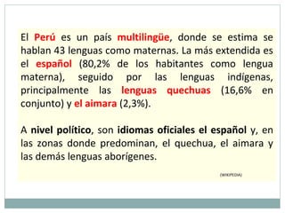 El Perú es un país multilingüe, donde se estima se
hablan 43 lenguas como maternas. La más extendida es
el español (80,2% de los habitantes como lengua
materna), seguido por las lenguas indígenas,
principalmente las lenguas quechuas (16,6% en
conjunto) y el aimara (2,3%).
A nivel político, son idiomas oficiales el español y, en
las zonas donde predominan, el quechua, el aimara y
las demás lenguas aborígenes.
(WIKIPEDIA)
 