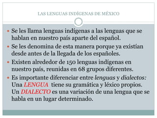 LAS LENGUAS INDÍGENAS DE MÉXICO
Se les llama lenguas indígenas a las lenguas que se
hablan en nuestro país aparte del español.
Se les denomina de esta manera porque ya existían
desde antes de la llegada de los españoles.
Existen alrededor de 150 lenguas indígenas en
nuestro país, reunidas en 68 grupos diferentes.
Es importante diferenciar entre lenguas y dialectos:
Una LENGUA tiene su gramática y léxico propios.
Un DIALECTO es una variación de una lengua que se
habla en un lugar determinado.