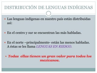 DISTRIBUCIÓN DE LENGUAS INDÍGENAS
Las lenguas indígenas en nuestro país están distribuidas
así:
En el centro y sur se encuentran las más habladas.
En el norte –principalmente- están las menos habladas.
A éstas se les llama LENGUAS EN RIESGO.
Todas ellas tienen un gran valor para todos los
mexicanos.