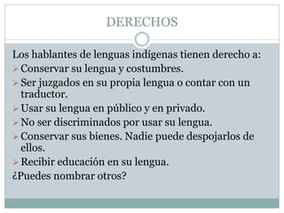 DERECHOS
Los hablantes de lenguas indígenas tienen derecho a:
Conservar su lengua y costumbres.
Ser juzgados en su propia lengua o contar con un
traductor.
Usar su lengua en público y en privado.
No ser discriminados por usar su lengua.
Conservar sus bienes. Nadie puede despojarlos de
ellos.
Recibir educación en su lengua.
¿Puedes nombrar otros?
 