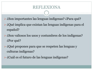 REFLEXIONA
¿Son importantes las lenguas indígenas? ¿Para qué?
¿Qué implica que existan las lenguas indígenas para el
español?
¿Son valiosos los usos y costumbres de los indígenas?
¿Por qué?
¿Qué propones para que se respeten las lenguas y
culturas indígenas?
¿Cuál es el futuro de las lenguas indígenas?