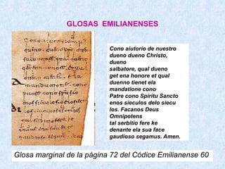 GLOSAS EMILIANENSES


                           Cono aiutorio de nuestro
                           dueno dueno Christo,
                           dueno
                           salbatore, qual dueno
                           get ena honore et qual
                           duenno tienet ela
                           mandatione cono
                           Patre cono Spiritu Sancto
                           enos sieculos delo siecu
                           los. Facanos Deus
                           Omnipotens
                           tal serbitio fere ke
                           denante ela sua face
                           gaudioso segamus. Amen.


Glosa marginal de la página 72 del Códice Emilianense 60
 