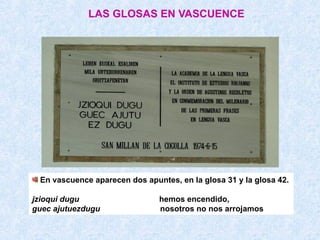 LAS GLOSAS EN VASCUENCE




 En vascuence aparecen dos apuntes, en la glosa 31 y la glosa 42.

jzioqui dugu                   hemos encendido,
guec ajutuezdugu               nosotros no nos arrojamos
 