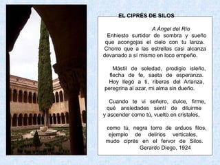 EL CIPRÉS DE SILOS

                   A Ángel del Río
  Enhiesto surtidor de sombra y sueño
 que acongojas el cielo con tu lanza.
Chorro que a las estrellas casi alcanza
devanado a sí mismo en loco empeño.

    Mástil de soledad, prodigio isleño,
  flecha de fe, saeta de esperanza.
 Hoy llegó a ti, riberas del Arlanza,
peregrina al azar, mi alma sin dueño.

   Cuando te vi señero, dulce, firme,
  qué ansiedades sentí de diluirme
y ascender como tú, vuelto en cristales,

 como tú, negra torre de arduos filos,
  ejemplo de delirios verticales,
 mudo ciprés en el fervor de Silos.
            Gerardo Diego, 1924
 