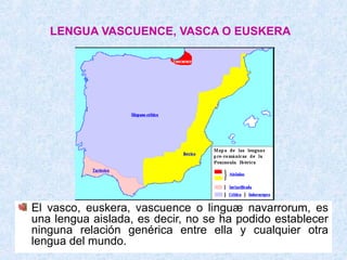 LENGUA VASCUENCE, VASCA O EUSKERA




El vasco, euskera, vascuence o linguæ navarrorum, es
una lengua aislada, es decir, no se ha podido establecer
ninguna relación genérica entre ella y cualquier otra
lengua del mundo.
 