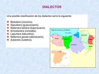DIALECTOS

Una posible clasificación de los dialectos sería la siguiente:

   Bizkaiera (vizcaíno).
   Gipuzkera (guipuzcoano).
   Nafarrera behera (bajonavarro).
   Erronkariera (roncalés).
   Lapurtera (laburdino).
   Nafarrera garaia (altonavarro).
   Zuberera (suletino).
 