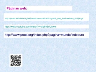 Páginas web:


http://upload.wikimedia.org/wikipedia/commons/4/4d/Linguistic_map_Southwestern_Europe.gif



http://www.youtube.com/watch?v=aIy8n5cUAww


http://www.proel.org/index.php?pagina=mundo/indoeuro
 
