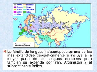 La familia de lenguas indoeuropeas es una de las
más extendidas geográficamente e incluye a la
mayor parte de las lenguas europeas pero
también se extiende por Irán, Afganistán y el
subcontinente índico.
 