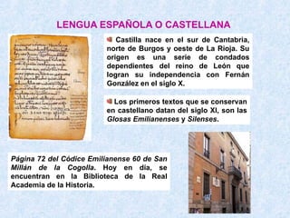 LENGUA ESPAÑOLA O CASTELLANA
                            Castilla nace en el sur de Cantabria,
                         norte de Burgos y oeste de La Rioja. Su
                         origen es una serie de condados
                         dependientes del reino de León que
                         logran su independencia con Fernán
                         González en el siglo X.

                           Los primeros textos que se conservan
                         en castellano datan del siglo XI, son las
                         Glosas Emilianenses y Silenses.




Página 72 del Códice Emilianense 60 de San
Millán de la Cogolla. Hoy en día, se
encuentran en la Biblioteca de la Real
Academia de la Historia.
 