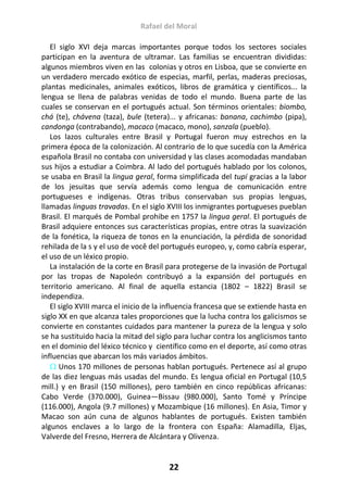 Rafael del Moral
22
El siglo XVI deja marcas importantes porque todos los sectores sociales
participan en la aventura de ultramar. Las familias se encuentran divididas:
algunos miembros viven en las colonias y otros en Lisboa, que se convierte en
un verdadero mercado exótico de especias, marfil, perlas, maderas preciosas,
plantas medicinales, animales exóticos, libros de gramática y científicos... la
lengua se llena de palabras venidas de todo el mundo. Buena parte de las
cuales se conservan en el portugués actual. Son términos orientales: biombo,
chá (te), chávena (taza), bule (tetera)... y africanas: banana, cachimbo (pipa),
candonga (contrabando), macaco (macaco, mono), sanzala (pueblo).
Los lazos culturales entre Brasil y Portugal fueron muy estrechos en la
primera época de la colonización. Al contrario de lo que sucedía con la América
española Brasil no contaba con universidad y las clases acomodadas mandaban
sus hijos a estudiar a Coimbra. Al lado del portugués hablado por los colonos,
se usaba en Brasil la lingua geral, forma simplificada del tupí gracias a la labor
de los jesuitas que servía además como lengua de comunicación entre
portugueses e indígenas. Otras tribus conservaban sus propias lenguas,
llamadas linguas travadas. En el siglo XVIII los inmigrantes portugueses pueblan
Brasil. El marqués de Pombal prohibe en 1757 la lingua geral. El portugués de
Brasil adquiere entonces sus características propias, entre otras la suavización
de la fonética, la riqueza de tonos en la enunciación, la pérdida de sonoridad
rehilada de la s y el uso de você del portugués europeo, y, como cabría esperar,
el uso de un léxico propio.
La instalación de la corte en Brasil para protegerse de la invasión de Portugal
por las tropas de Napoleón contribuyó a la expansión del portugués en
territorio americano. Al final de aquella estancia (1802 – 1822) Brasil se
independiza.
El siglo XVIII marca el inicio de la influencia francesa que se extiende hasta en
siglo XX en que alcanza tales proporciones que la lucha contra los galicismos se
convierte en constantes cuidados para mantener la pureza de la lengua y solo
se ha sustituido hacia la mitad del siglo para luchar contra los anglicismos tanto
en el dominio del léxico técnico y científico como en el deporte, así como otras
influencias que abarcan los más variados ámbitos.
 Unos 170 millones de personas hablan portugués. Pertenece así al grupo
de las diez lenguas más usadas del mundo. Es lengua oficial en Portugal (10,5
mill.) y en Brasil (150 millones), pero también en cinco repúblicas africanas:
Cabo Verde (370.000), Guinea—Bissau (980.000), Santo Tomé y Príncipe
(116.000), Angola (9.7 millones) y Mozambique (16 millones). En Asia, Timor y
Macao son aún cuna de algunos hablantes de portugués. Existen también
algunos enclaves a lo largo de la frontera con España: Alamadilla, Eljas,
Valverde del Fresno, Herrera de Alcántara y Olivenza.
 