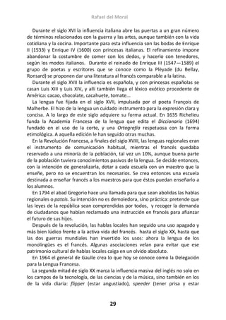 Rafael del Moral
29
Durante el siglo XVI la influencia italiana abre las puertas a un gran número
de términos relacionados con la guerra y las artes, aunque también con la vida
cotidiana y la cocina. Importante para esta influencia son las bodas de Enrique
II (1533) y Enrique IV (1600) con princesas italianas. El refinamiento impone
abandonar la costumbre de comer con los dedos, y hacerlo con tenedores,
según los modos italianos. Durante el reinado de Enrique III (1547—1589) el
grupo de poetas y escritores que se conoce como la Plèyade (du Bellay,
Ronsard) se proponen dar una literatura al francés comparable a la latina.
Durante el siglo XVII la influencia es española, y con princesas españolas se
casan Luis XIII y Luis XIV, y allí también llega el léxico exótico procedente de
América: cacao, chocolate, cacahuete, tomate...
La lengua fue fijada en el siglo XVII, impulsada por el poeta François de
Malherbe. El hizo de la lengua un cuidado instrumento para la expresión clara y
concisa. A lo largo de este siglo adquiere su forma actual. En 1635 Richelieu
funda la Academia Francesa de la lengua que edita el Diccionario (1694)
fundado en el uso de la corte, y una Ortografía respetuosa con la forma
etimológica. A aquella edición le han seguido otras muchas.
En la Revolución Francesa, a finales del siglo XVIII, las lenguas regionales eran
el instrumento de comunicación habitual, mientras el francés quedaba
reservado a una minoría de la población, tal vez un 10%, aunque buena parte
de la población tuviera conocimientos pasivos de la lengua. Se decide entonces,
con la intención de generalizarla, dotar a cada escuela con un maestro que la
enseñe, pero no se encuentran los necesarios. Se crea entonces una escuela
destinada a enseñar francés a los maestros para que éstos puedan enseñarlo a
los alumnos.
En 1794 el abad Gregorio hace una llamada para que sean abolidas las hablas
regionales o patois. Su intención no es demoledora, sino práctica: pretende que
las leyes de la república sean comprendidas por todos, y recoger la demanda
de ciudadanos que habían reclamado una instrucción en francés para afianzar
el futuro de sus hijos.
Después de la revolución, las hablas locales han seguido una uso apagado y
más bien lúdico frente a la activa vida del francés. hasta el siglo XX, hasta que
las dos guerras mundiales han invertido los usos: ahora la lengua de los
monolingües es el francés. Algunas asociaciones velan para evitar que ese
patrimonio cultural de hablas locales caiga en un olvido absoluto.
En 1964 el general de Gaulle crea lo que hoy se conoce como la Delegación
para la Lengua Francesa.
La segunda mitad de siglo XX marca la influencia masiva del inglés no solo en
los campos de la tecnología, de las ciencias y de la música, sino también en los
de la vida diaria: flipper (estar angustiado), speeder (tener prisa y estar
 