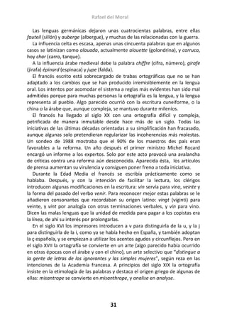 Rafael del Moral
31
Las lenguas germánicas dejaron unas cuatrocientas palabras, entre ellas
fauteil (sillón) y auberge (albergue), y muchas de las relacionadas con la guerra.
La influencia celta es escasa, apenas unas cincuenta palabras que en algunos
casos se latinizan como alauada, actualmente alouette (golondrina), y carruca,
hoy char (carro, tanque).
A la influencia árabe medieval debe la palabra chiffre (cifra, número), girafe
(jirafa) épinard (espinaca) y jupe (falda).
El francés escrito está sobrecargado de trabas ortográficas que no se han
adaptado a los cambios que se han producido irremisiblemente en la lengua
oral. Los intentos por acomodar el sistema a reglas más evidentes han sido mal
admitidos porque para muchas personas la ortografía es la lengua, y la lengua
representa al pueblo. Algo parecido ocurrió con la escritura cuneiforme, o la
china o la árabe que, aunque compleja, se mantuvo durante milenios.
El francés ha llegado al siglo XX con una ortografía difícil y compleja,
petrificada de manera inmutable desde hace más de un siglo. Todas las
iniciativas de las últimas décadas orientadas a su simplificación han fracasado,
aunque algunas solo pretendieran regularizar las incoherencias más molestas.
Un sondeo de 1988 mostraba que el 90% de los maestros des país eran
favorables a la reforma. Un año después el primer ministro Michel Rocard
encargó un informe a los expertos. Solo por este acto provocó una avalancha
de críticas contra una reforma aún desconocida. Aparecida ésta, los artículos
de prensa aumentan su virulencia y consiguen poner freno a toda iniciativa.
Durante la Edad Media el francés se escribía prácticamente como se
hablaba. Después, y con la intención de facilitar la lectura, los clérigos
introducen algunas modificaciones en la escritura: vin servía para vino, veinte y
la forma del pasado del verbo venir. Para reconocer mejor estas palabras se le
añadieron consonantes que recordaban su origen latino: vingt (viginti) para
veinte, y vint por analogía con otras terminaciones verbales, y vin para vino.
Dicen las malas lenguas que la unidad de medida para pagar a los copistas era
la línea, de ahí su interés por prolongarlas.
En el siglo XVI los impresores introducen a v para distinguirla de la u, y la j
para distinguirla de la i, como ya se había hecho en España, y también adoptan
la ç española, y se empiezan a utilizar los acentos agudos y circunflejos. Pero en
el siglo XVII la ortografía se convierte en un arte (algo parecido había ocurrido
en otras épocas con el árabe y con el chino), un arte selectivo que “distingue a
la gente de letras de los ignorantes y las simples mujeres”, según reza en las
intenciones de la Academia francesa. A principios del siglo XIX la ortografía
insiste en la etimología de las palabras y destaca el origen griego de algunas de
ellas: misantrope se convierte en misanthrope, y analise en analyse.
 